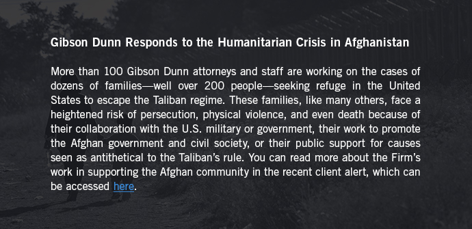 Gibson Dunn Responds to the Humanitarian Crisis in Afghanistan - More than 100 Gibson Dunn attorneys and staff are working on the cases of dozens of families—well over 200 people—seeking refuge in the United States to escape the Taliban regime. These families, like many others, face a heightened risk of persecution, physical violence, and even death because of their collaboration with the U.S. military or government, their work to promote the Afghan government and civil society, or their public support for causes seen as antithetical to the Taliban’s rule. You can read more about the Firm’s work in supporting the Afghan community in the recent client alert, which can be accessed here. 